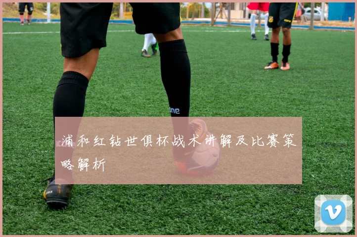 浦和红钻世俱杯战术讲解及比赛策略解析