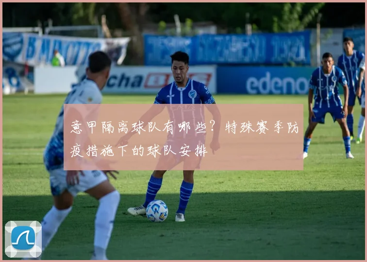 意甲隔离球队有哪些？特殊赛季防疫措施下的球队安排