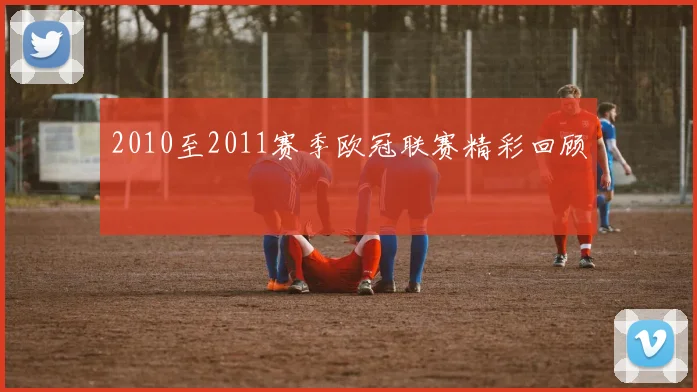 2010至2011赛季欧冠联赛精彩回顾