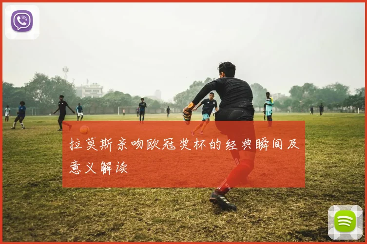 拉莫斯亲吻欧冠奖杯的经典瞬间及意义解读