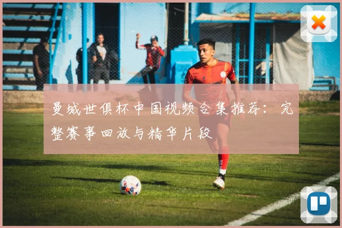 曼城世俱杯中国视频合集推荐：完整赛事回放与精华片段
